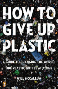 How to Give Up Plastic : A Guide to Changing the World, One Plastic Bottle at a Time