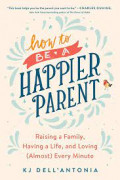 How To be A Happier Parent: Raising a family, having a  life, and loving (almost) every minute